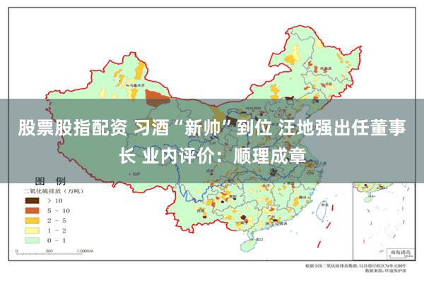 股票股指配资 习酒“新帅”到位 汪地强出任董事长 业内评价：顺理成章