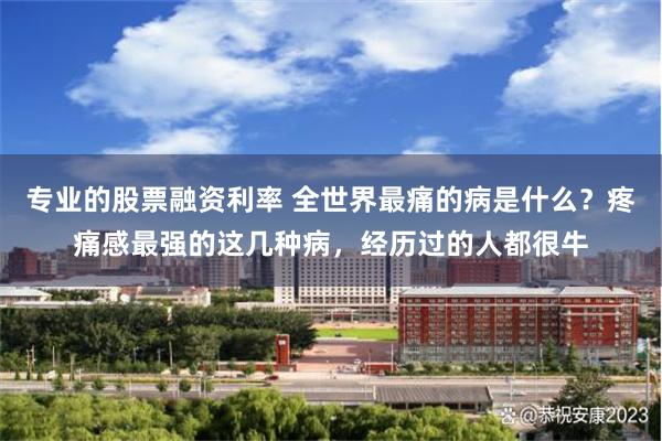 专业的股票融资利率 全世界最痛的病是什么？疼痛感最强的这几种病，经历过的人都很牛