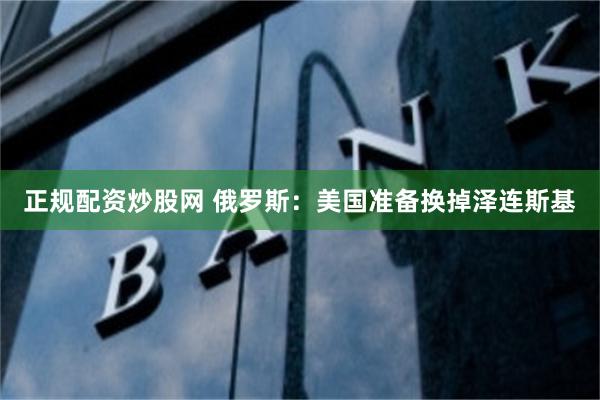 正规配资炒股网 俄罗斯：美国准备换掉泽连斯基