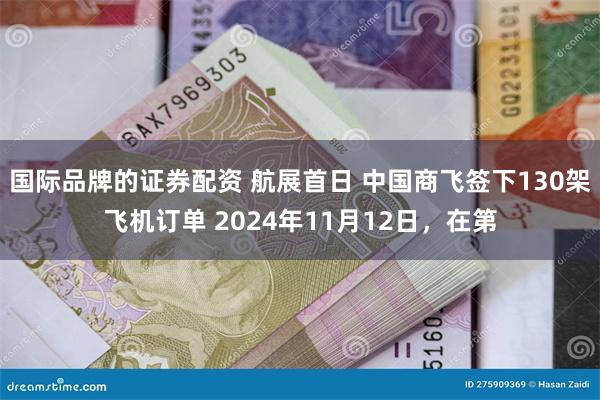 国际品牌的证券配资 航展首日 中国商飞签下130架飞机订单 2024年11月12日，在第