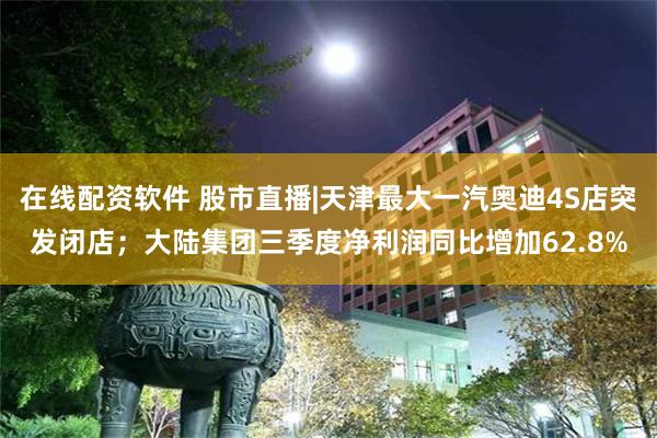 在线配资软件 股市直播|天津最大一汽奥迪4S店突发闭店；大陆集团三季度净利润同比增加62.8%