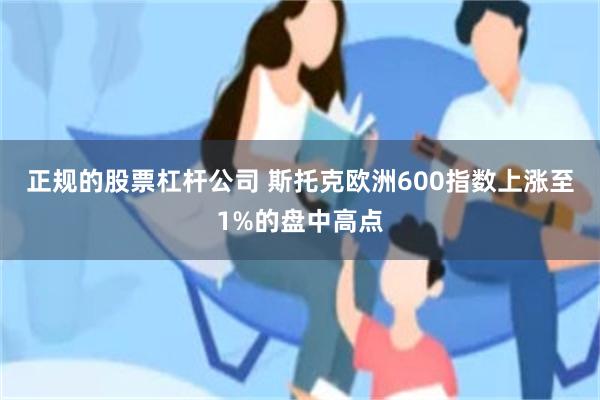 正规的股票杠杆公司 斯托克欧洲600指数上涨至1%的盘中高点