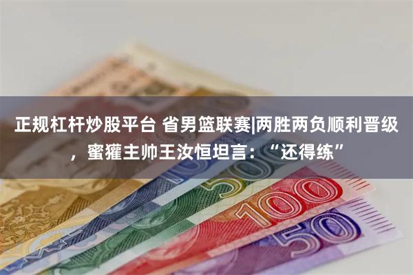 正规杠杆炒股平台 省男篮联赛|两胜两负顺利晋级，蜜獾主帅王汝恒坦言：“还得练”
