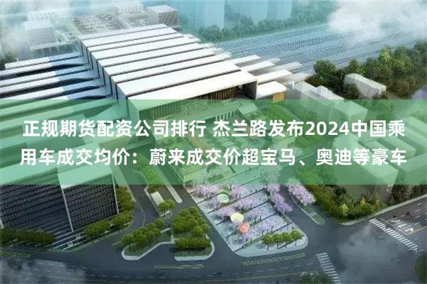 正规期货配资公司排行 杰兰路发布2024中国乘用车成交均价：蔚来成交价超宝马、奥迪等豪车