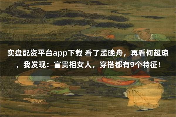 实盘配资平台app下载 看了孟晚舟，再看何超琼，我发现：富贵相女人，穿搭都有9个特征！