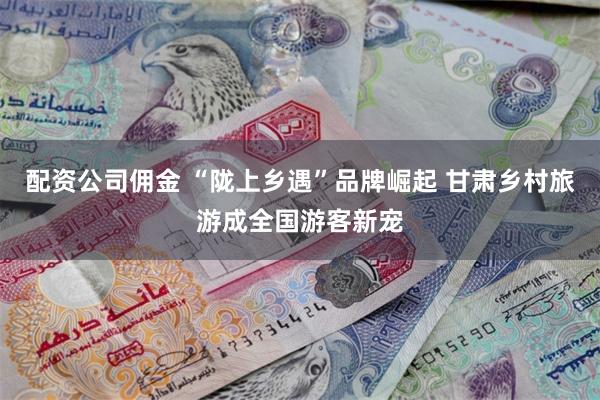 配资公司佣金 “陇上乡遇”品牌崛起 甘肃乡村旅游成全国游客新宠