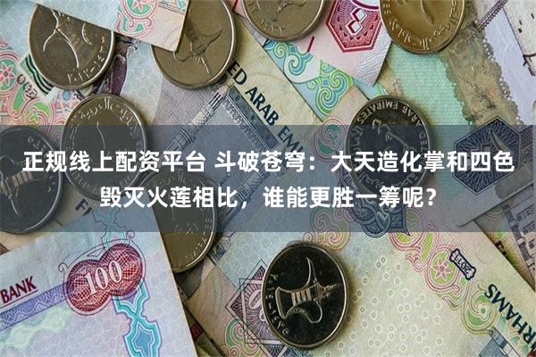 正规线上配资平台 斗破苍穹：大天造化掌和四色毁灭火莲相比，谁能更胜一筹呢？