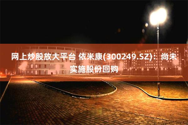 网上炒股放大平台 依米康(300249.SZ)：尚未实施股份回购