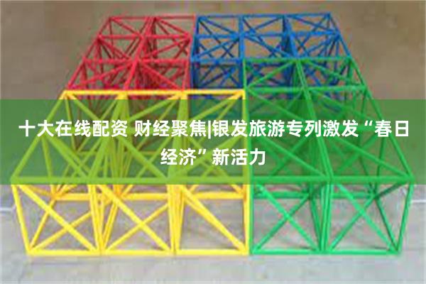 十大在线配资 财经聚焦|银发旅游专列激发“春日经济”新活力
