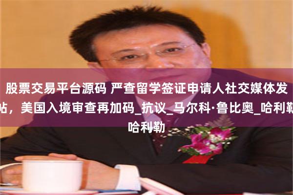 股票交易平台源码 严查留学签证申请人社交媒体发帖，美国入境审查再加码_抗议_马尔科·鲁比奥_哈利勒