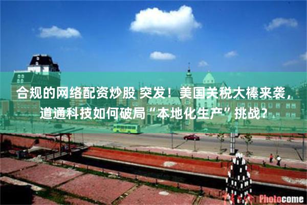 合规的网络配资炒股 突发！美国关税大棒来袭，道通科技如何破局“本地化生产”挑战？