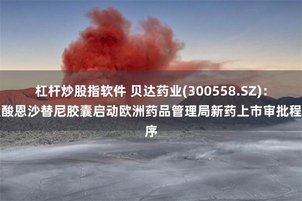 杠杆炒股指软件 贝达药业(300558.SZ)：盐酸恩沙替尼胶囊启动欧洲药品管理局新药上市审批程序
