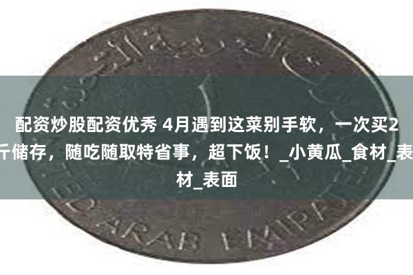 配资炒股配资优秀 4月遇到这菜别手软，一次买20斤储存，随吃随取特省事，超下饭！_小黄瓜_食材_表面