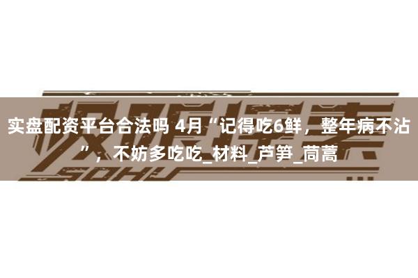 实盘配资平台合法吗 4月“记得吃6鲜，整年病不沾”，不妨多吃吃_材料_芦笋_茼蒿