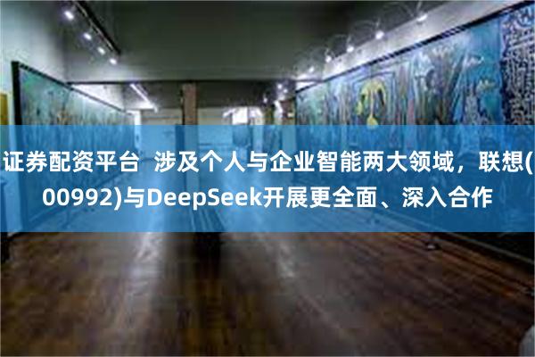 证券配资平台  涉及个人与企业智能两大领域，联想(00992)与DeepSeek开展更全面、深入合作