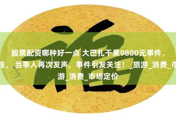 股票配资哪种好一点 大巴扎干果9800元事件，老板退钱， 当事人再次发声，事件引发关注！_旅游_消费_市场定价