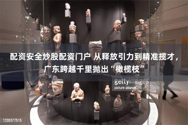 配资安全炒股配资门户 从释放引力到精准揽才，广东跨越千里抛出“橄榄枝”