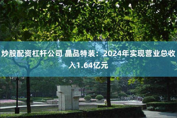 炒股配资杠杆公司 晶品特装：2024年实现营业总收入1.64亿元