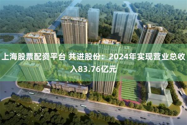 上海股票配资平台 共进股份：2024年实现营业总收入83.76亿元