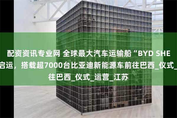 配资资讯专业网 全球最大汽车运输船“BYD SHENZHEN”启运，搭载超7000台比亚迪新能源车前往巴西_仪式_运营_江苏