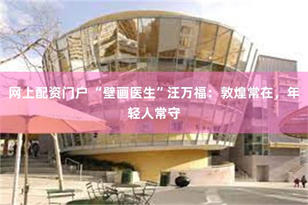 网上配资门户 “壁画医生”汪万福：敦煌常在，年轻人常守