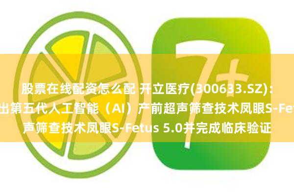 股票在线配资怎么配 开立医疗(300633.SZ)：超声AI方面，公司已推出第五代人工智能（AI）产前超声筛查技术凤眼S-Fetus 5.0并完成临床验证