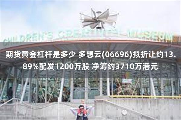 期货黄金杠杆是多少 多想云(06696)拟折让约13.89%配发1200万股 净筹约3710万港元