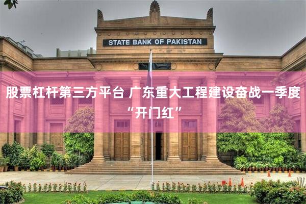 股票杠杆第三方平台 广东重大工程建设奋战一季度“开门红”