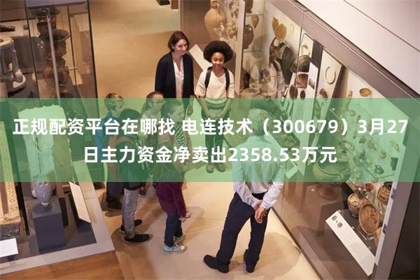 正规配资平台在哪找 电连技术（300679）3月27日主力资金净卖出2358.53万元