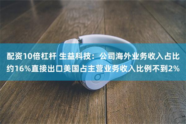 配资10倍杠杆 生益科技：公司海外业务收入占比约16%直接出口美国占主营业务收入比例不到2%