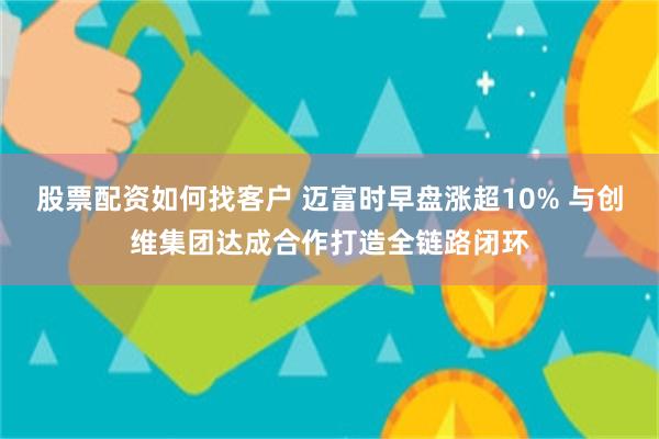 股票配资如何找客户 迈富时早盘涨超10% 与创维集团达成合作打造全链路闭环