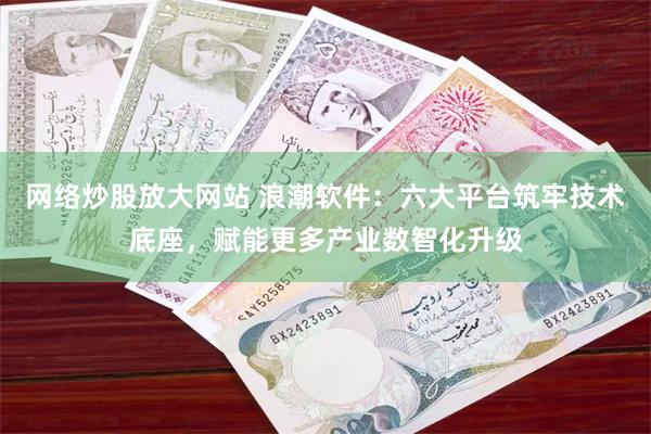 网络炒股放大网站 浪潮软件：六大平台筑牢技术底座，赋能更多产业数智化升级