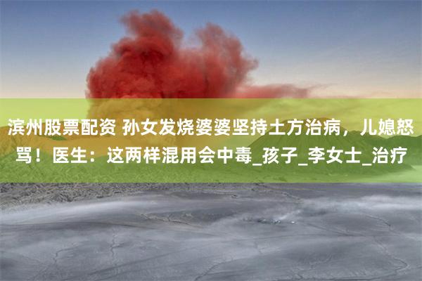 滨州股票配资 孙女发烧婆婆坚持土方治病，儿媳怒骂！医生：这两样混用会中毒_孩子_李女士_治疗