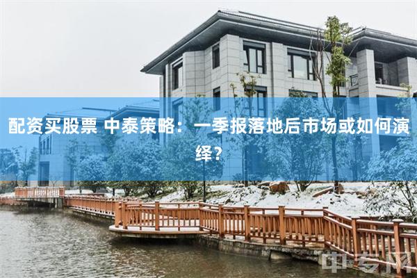 配资买股票 中泰策略：一季报落地后市场或如何演绎？