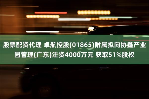 股票配资代理 卓航控股(01865)附属拟向协鑫产业园管理(广东)注资4000万元 获取51%股权