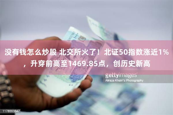 没有钱怎么炒股 北交所火了！北证50指数涨近1%，升穿前高至1469.85点，创历史新高