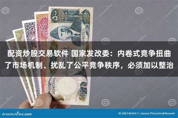 配资炒股交易软件 国家发改委：内卷式竞争扭曲了市场机制、扰乱了公平竞争秩序，必须加以整治
