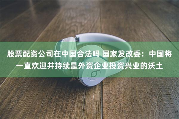 股票配资公司在中国合法吗 国家发改委：中国将一直欢迎并持续是外资企业投资兴业的沃土