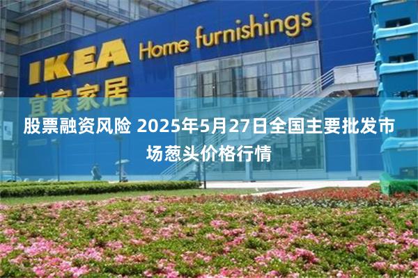股票融资风险 2025年5月27日全国主要批发市场葱头价格行情