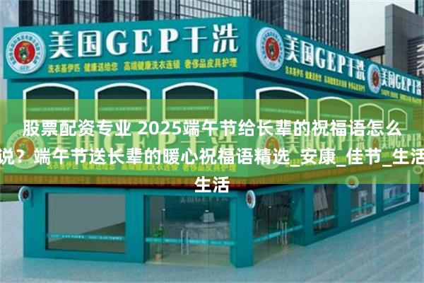股票配资专业 2025端午节给长辈的祝福语怎么说？端午节送长辈的暖心祝福语精选_安康_佳节_生活