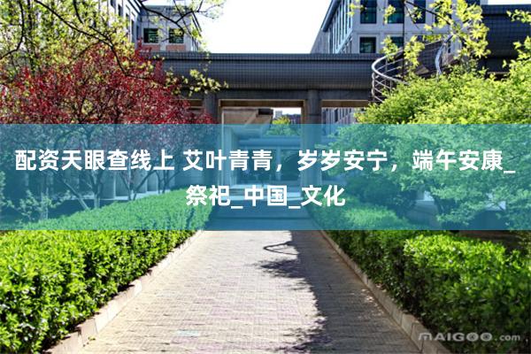 配资天眼查线上 艾叶青青，岁岁安宁，端午安康_祭祀_中国_文化