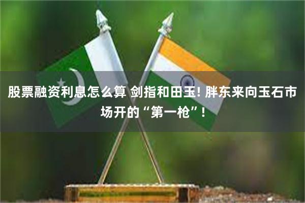 股票融资利息怎么算 剑指和田玉! 胖东来向玉石市场开的“第一枪”!