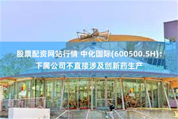 股票配资网站行情 中化国际(600500.SH)：下属公司不直接涉及创新药生产