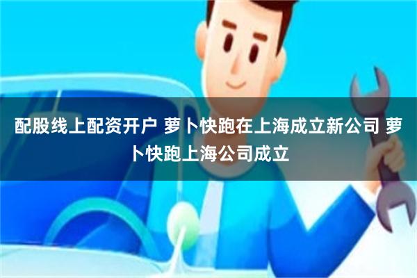 配股线上配资开户 萝卜快跑在上海成立新公司 萝卜快跑上海公司成立
