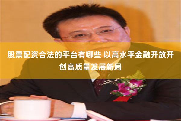 股票配资合法的平台有哪些 以高水平金融开放开创高质量发展新局