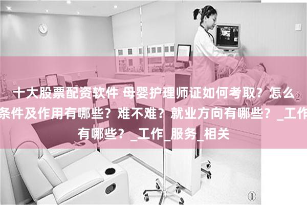 十大股票配资软件 母婴护理师证如何考取？怎么报考，报考条件及作用有哪些？难不难？就业方向有哪些？_工作_服务_相关