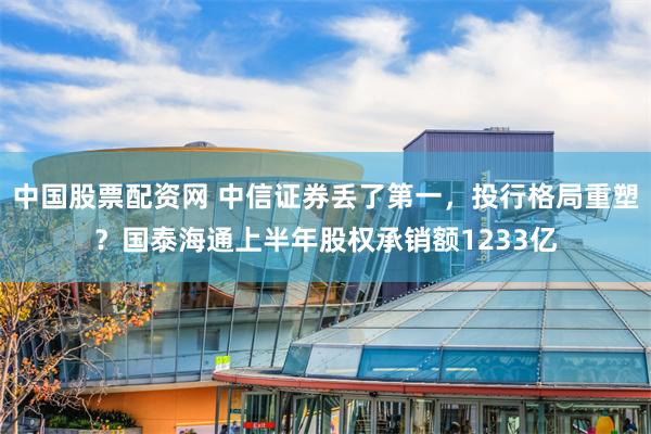 中国股票配资网 中信证券丢了第一，投行格局重塑？国泰海通上半年股权承销额1233亿