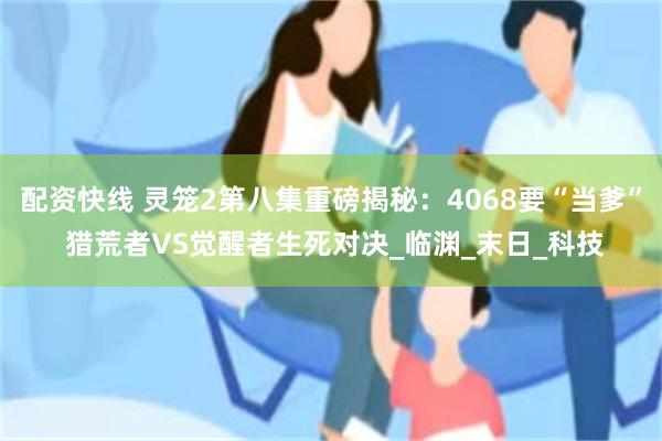 配资快线 灵笼2第八集重磅揭秘：4068要“当爹” 猎荒者VS觉醒者生死对决_临渊_末日_科技